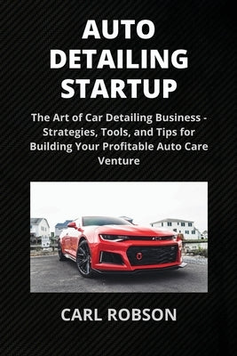 Auto Detailing Startup: The Art of Car Detailing Business - Strategies, Tools, and Tips for Building Your Profitable Auto Care Venture by Robson, Carl