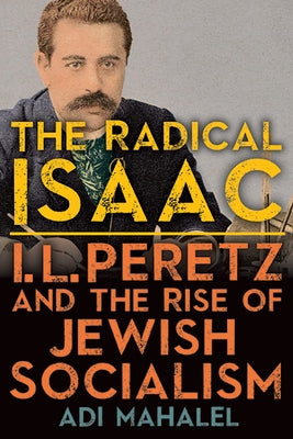 The Radical Isaac: I. L. Peretz and the Rise of Jewish Socialism by Mahalel, Adi