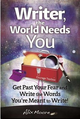 Writer, the World Needs You: Get Past Fear and Write the Words Your're Meant to Write by Moore, Alix
