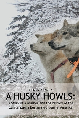 The Husky Howls: A Story of a musher and the history of the Currumpaw Siberian sled dogs in America by Abarca, Denny