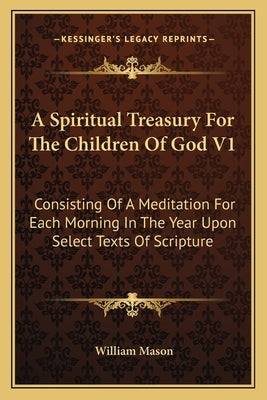 A Spiritual Treasury For The Children Of God V1: Consisting Of A Meditation For Each Morning In The Year Upon Select Texts Of Scripture by Mason, William