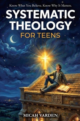 Systematic Theology for Teens: 15 Story-Based Lessons on Christian Doctrine and Biblical Faith That Help Teenagers Understand What They Believe and Wh by Varden, Micah