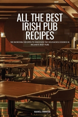 All the Best Irish Pub Recipes: 100 Incredible Recipes to Discover the Delicacies Cooked in Ireland's Best Pubs by Maxwell Thornton