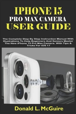 iPhone 15 Pro Max Camera User Guide: The Complete Step By Step Instruction Manual With Illustrations To Help Beginners & Seniors Master The New iPhone by L. McGuire, Donald