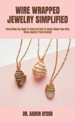 Wire Wrapped Jewelry Simplified: Everything You Need To Know On How To Easily Make Your Wire Wrap Jewelry From Scratch by Ayden, Aaron