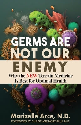 Germs Are Not Our Enemy: Why the New Terrain Medicine Is Best for Optimal Health by Arce, Marizelle