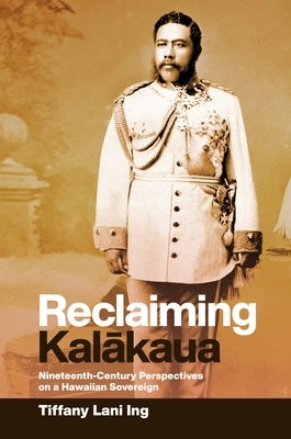 Reclaiming Kal&#257;kaua: Nineteenth-Century Perspectives on a Hawaiian Sovereign by Ing, Tiffany Lani