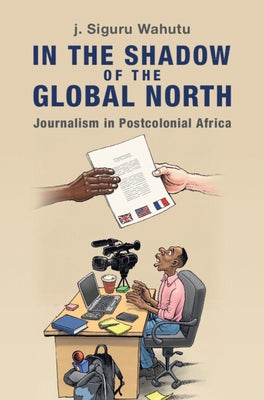 In the Shadow of the Global North: Journalism in Postcolonial Africa by Wahutu, J. Siguru