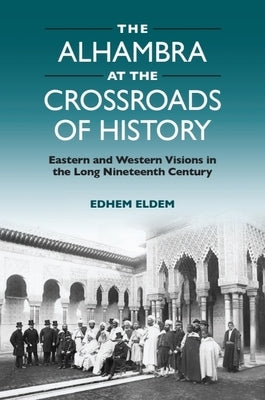 The Alhambra at the Crossroads of History: Eastern and Western Visions in the Long Nineteenth Century by Eldem, Edhem