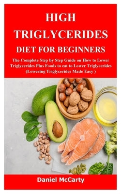 High Triglycerides Diet for Beginners: The Complete Step by Step Guide on How to Lower Triglycerides Plus Foods to eat to Lower Triglycerides (Lowerin by McCarty, Daniel