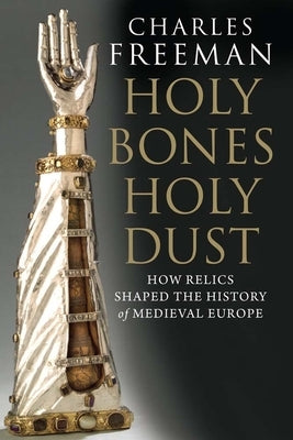 Holy Bones, Holy Dust: How Relics Shaped the History of Medieval Europe by Freeman, Charles