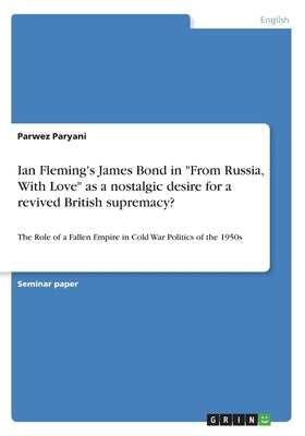 Ian Fleming's James Bond in "From Russia, With Love" as a nostalgic desire for a revived British supremacy?: The Role of a Fallen Empire in Cold War P by Paryani, Parwez
