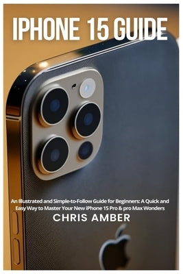 iPhone 15 Guide: An Illustrated and Simple-to-Follow Guide for Beginners: A Quick and Easy Way to Master Your New iPhone 15 Pro & pro M by Amber, Chris