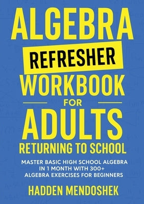 Algebra Refresher Workbook for Adults Returning to School: Master Basic High School Algebra in 1 Month with 300+ Algebra Exercises for Beginners by Mendoshek, Hadden
