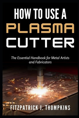 How to Use a Plasma Cutter: The Essential Handbook for Metal Artists and Fabricators by Thompkins, Fitzpatrick J.