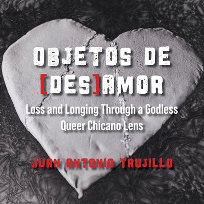 Objetos de [des]amor: Loss and Longing through a Godless Queer Chicano Lens by Trujillo, Juan Antonio