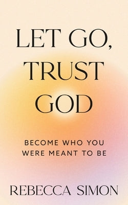 Let Go, Trust God, Become Who You Were Meant To Be by Simon, Rebecca
