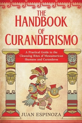 The Handbook of Curanderismo: A Practical Guide to the Cleansing Rites of Mesoamerican Shamans and Curanderos by Espinoza, Juan