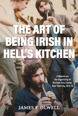 The Art of Being Irish in Hell's Kitchen: A Memoir of the Organizing of the Irish Arts Center in New York City 1972-78 by Olwell, James F.