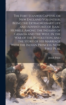 The Fort Stanwix Captive, or New England Volunteer, Being the Extraordinary Life and Adventures of Isaac Hubbell Among the Indians of Canada and the W by Priest, Josiah