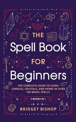 The Spell Book For Beginners: The Complete Guide to Using Candles, Crystals, and Herbs in Over 150 Magic Spells: The Complete Guide to Using Candles, by Bishop, Bridget