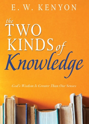 The Two Kinds of Knowledge: God's Wisdom Is Greater Than Our Senses by Kenyon, E. W.