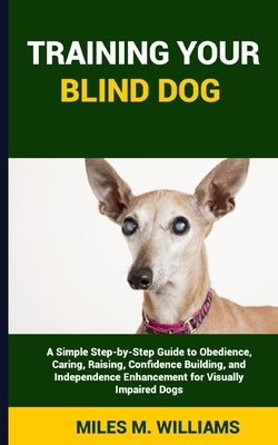 Training Your Blind Dog: A Simple Step-by-Step Guide to Obedience, Caring, Raising, Confidence Building, and Independence Enhancement for Visua by Williams, Miles M.