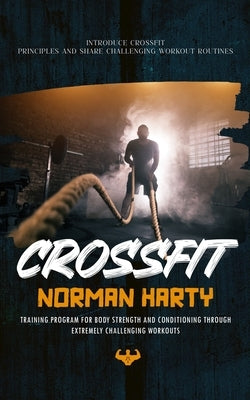 Crossfit: Introduce Crossfit Principles and Share Challenging Workout Routines (Training Program for Body Strength and Condition by Harty, Norman