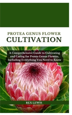 Protea Genus Flower Cultivation: A Comprehensive Guide to Cultivating and Caring for Protea Genus Flowers, Including Everything You Need to Know by Lewis, Rex