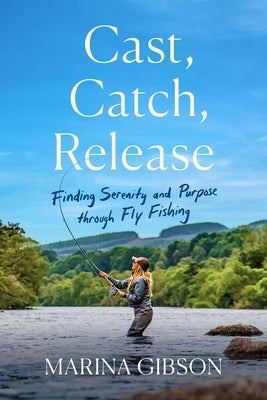 Cast, Catch, Release: Finding Serenity and Purpose Through Fly Fishing by Gibson, Marina