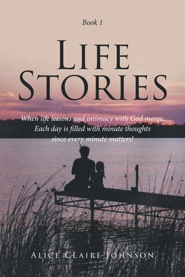 Life Stories: When life lessons and intimacy with God merge, Each day is filled with minute thoughts since every minute matters! by Johnson, Alice Claire