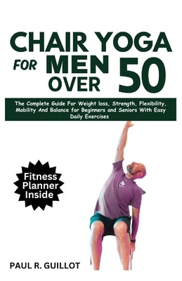 Chair Yoga for Men Over 50: The Complete Guide For Weight Loss, Strength, Flexibility, Mobility And Balance For Beginners And Seniors With Easy Da by Guillot, Paul R.