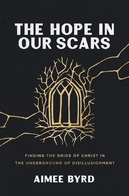 The Hope in Our Scars: Finding the Bride of Christ in the Underground of Disillusionment by Byrd, Aimee