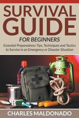 Survival Guide For Beginners: Essential Preparedness Tips, Techniques and Tactics to Survive in an Emergency or Disaster Situation by Maldonado, Charles