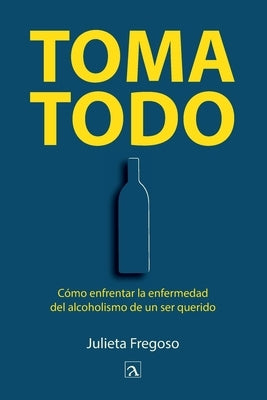 Toma todo: C?mo enfrentar la enfermedad del alcoholismo de un ser querido by Fregoso, Julieta