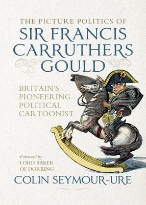 The Picture Politics of Sir Francis Carruthers Gould: Britain's Pioneering Political Cartoonist by Seymour-Ure, Colin