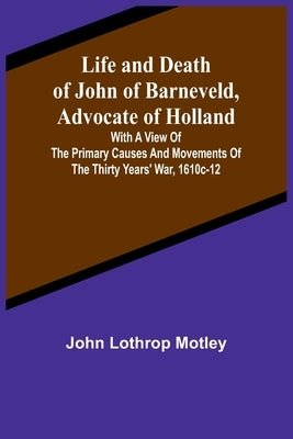 Life and Death of John of Barneveld, Advocate of Holland: with a view of the primary causes and movements of the Thirty Years' War, 1610c-12 by Lothrop Motley, John
