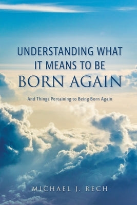 Understanding What It Means to Be Born Again: And Things Pertaining to Being Born Again by Rech, Michael J.