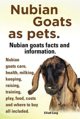 Nubian Goats as Pets. Nubian Goats Facts and Information. Nubian Goats Care, Health, Milking, Keeping, Raising, Training, Play, Food, Costs and Where by Lang, Elliott