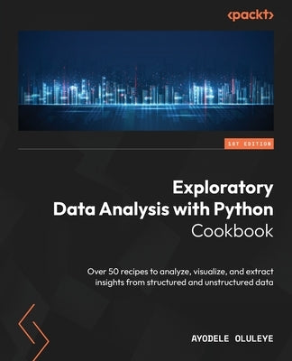Exploratory Data Analysis with Python Cookbook: Over 50 recipes to analyze, visualize, and extract insights from structured and unstructured data by Oluleye, Ayodele