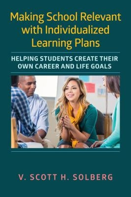 Making School Relevant with Individualized Learning Plans: Helping Students Create Their Own Career and Life Goals by Solberg, V. Scott H.