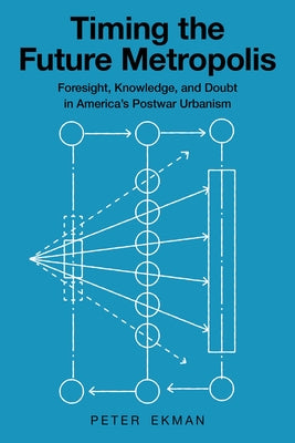 Timing the Future Metropolis: Foresight, Knowledge, and Doubt in America's Postwar Urbanism by Ekman, Peter