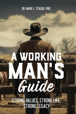 A Working Man's Guide: Strong Values, Strong Life, Strong Legacy by Teague, Mark L.