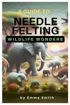 A Guide to Needle Felting: Wildlife Wonders by Smith, Emma