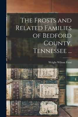 The Frosts and Related Families of Bedford County, Tennessee ... by Frost, Wright Wilson 1906-