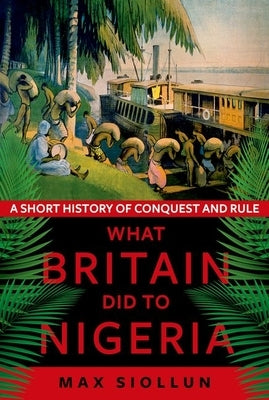 What Britain Did to Nigeria: A Short History of Conquest and Rule by Siollun, Max