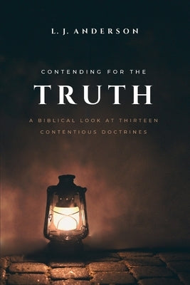 Contending for the Truth: A Biblical Look at Thirteen Contentious Doctrines by Anderson, L. J.