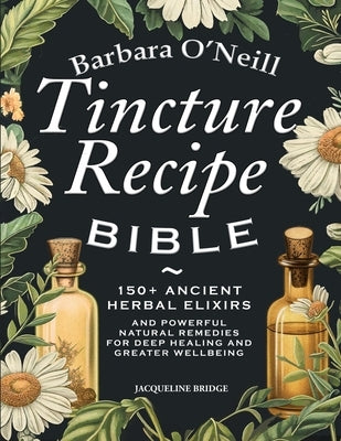 Barbara O'Neill Tincture Recipe Bible: 150+ Ancient Herbal Elixirs and Powerful Natural Remedies for Deep Healing and Greater Wellbeing by Bridge, Jacqueline