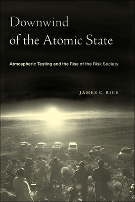 Downwind of the Atomic State: Atmospheric Testing and the Rise of the Risk Society by Rice, James C.