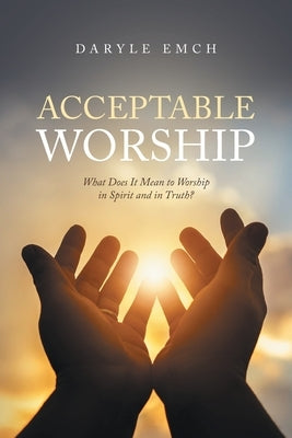 Acceptable Worship: What Does It Mean to Worship in Spirit and in Truth? by Emch, Daryle